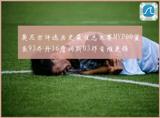 奥尼尔评选历史最佳总决赛MVP00鲨鱼93乔丹16詹姆斯03邓肯谁更强