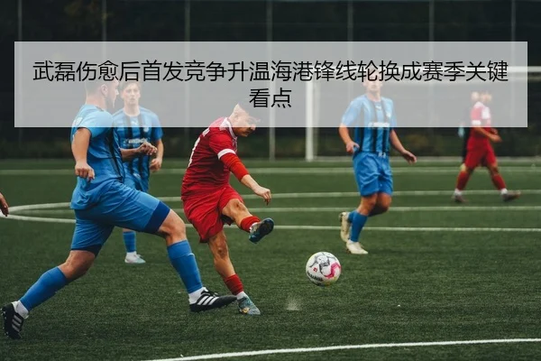 武磊伤愈后首发竞争升温海港锋线轮换成赛季关键看点